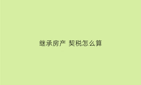 继承房产契税怎么算(继承房产的契税是多少)